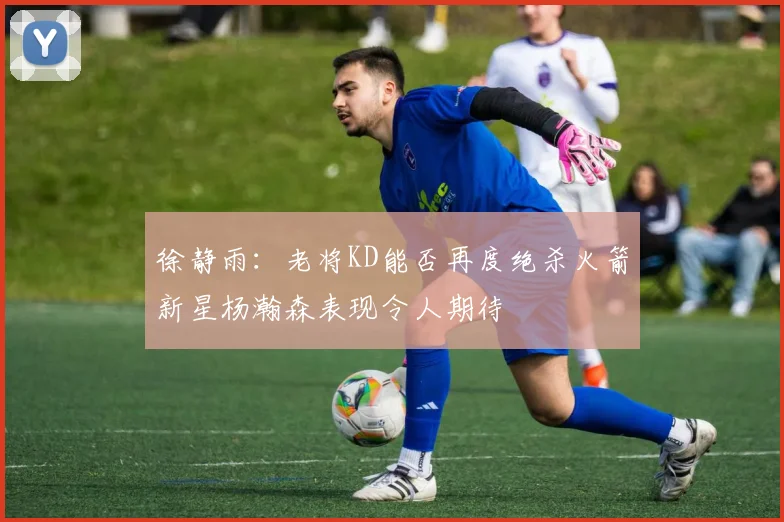 徐静雨：老将KD能否再度绝杀火箭新星杨瀚森表现令人期待