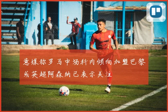 意媒称罗马中场科内倾向加盟巴黎或英超阿森纳已表示关注