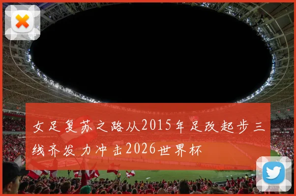 女足复苏之路从2015年足改起步三线齐发力冲击2026世界杯
