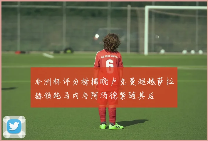 非洲杯评分榜揭晓卢克曼超越萨拉赫领跑马内与阿玛德紧随其后