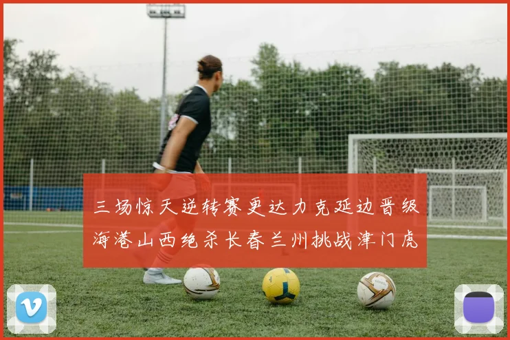 三场惊天逆转赛更达力克延边晋级海港山西绝杀长春兰州挑战津门虎