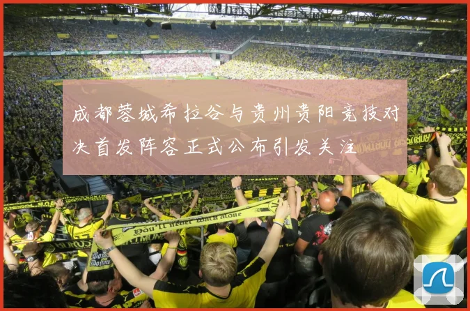 成都蓉城希拉谷与贵州贵阳竞技对决首发阵容正式公布引发关注