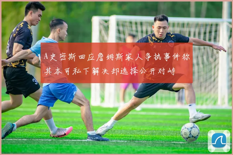 A史密斯回应詹姆斯家人争执事件称其本可私下解决却选择公开对峙