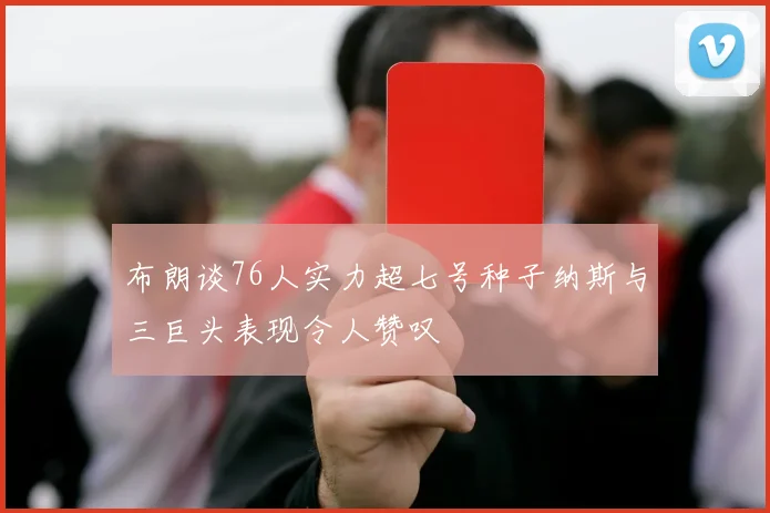 布朗谈76人实力超七号种子纳斯与三巨头表现令人赞叹