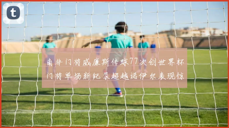 南非门将威廉斯传球77次创世界杯门将单场新纪录超越诺伊尔表现惊艳
