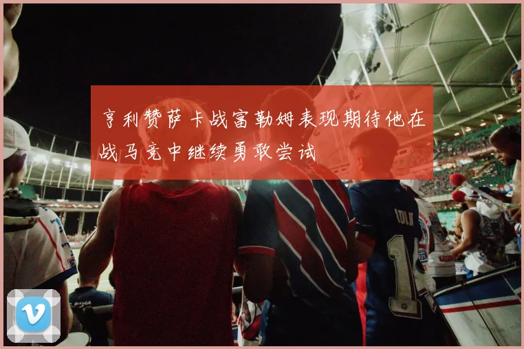 亨利赞萨卡战富勒姆表现期待他在战马竞中继续勇敢尝试