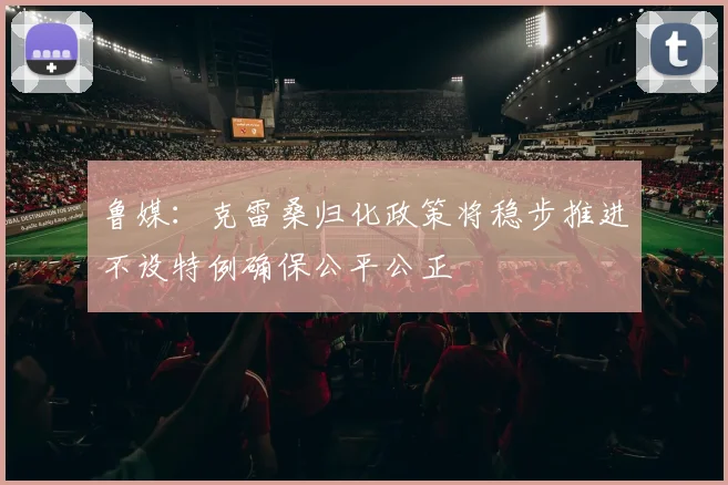 鲁媒：克雷桑归化政策将稳步推进不设特例确保公平公正