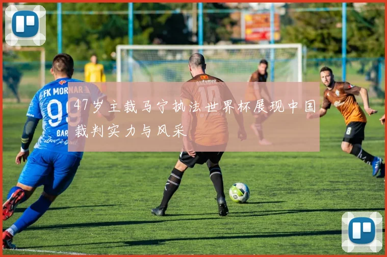 47岁主裁马宁执法世界杯展现中国裁判实力与风采