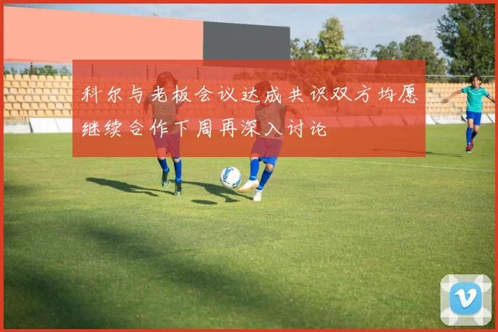 科尔与老板会议达成共识双方均愿继续合作下周再深入讨论